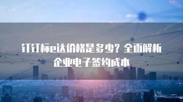 钉钉标e达价格是多少?全面解析企业电子签约成本