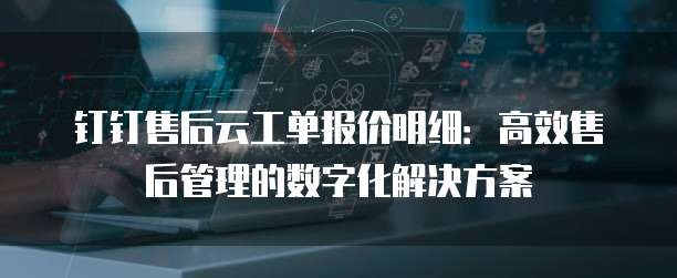 钉钉售后云工单报价明细:高效售后管理的数字化解决方案