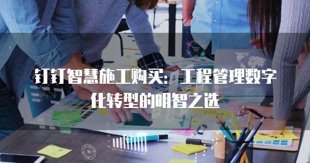 钉钉智慧施工购买:工程管理数字化转型的明智之选