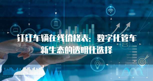 钉钉车辆在线价格表:数字化管车新生态的透明化选择