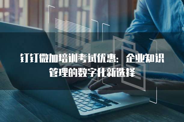 钉钉微加培训考试优惠：企业知识管理的数字化新选择