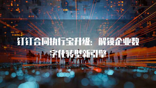钉钉合同执行宝升级:解锁企业数字化转型新引擎