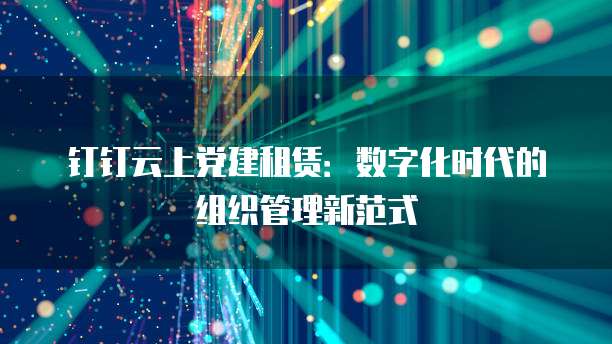 钉钉云上党建租赁:数字化时代的组织管理新范式