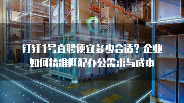 钉钉1号直聘便宜多少合适?企业如何精准匹配办公需求与成本