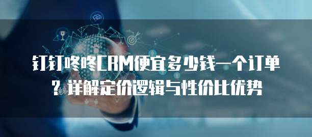 钉钉咚咚CRM便宜多少钱一个订单？详解定价逻辑与性价比优势
