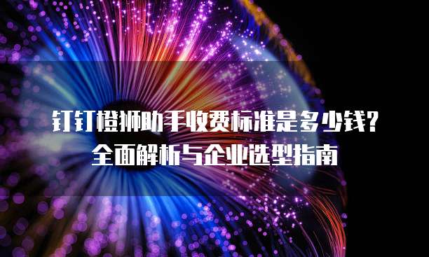 钉钉橙狮助手收费标准是多少钱?全面解析与企业选型指南