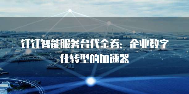 钉钉智能服务台代金券:企业数字化转型的加速器