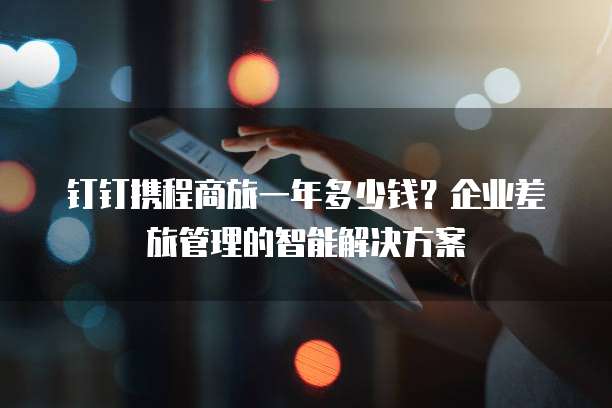 钉钉携程商旅一年多少钱?企业差旅管理的智能解决方案