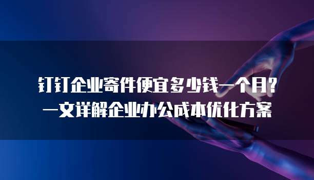 钉钉企业寄件便宜多少钱一个月?一文详解企业办公成本优化方案