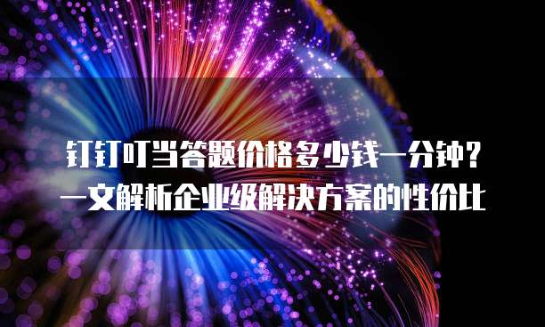 钉钉叮当答题价格多少钱一分钟?一文解析企业级解决方案的性价比