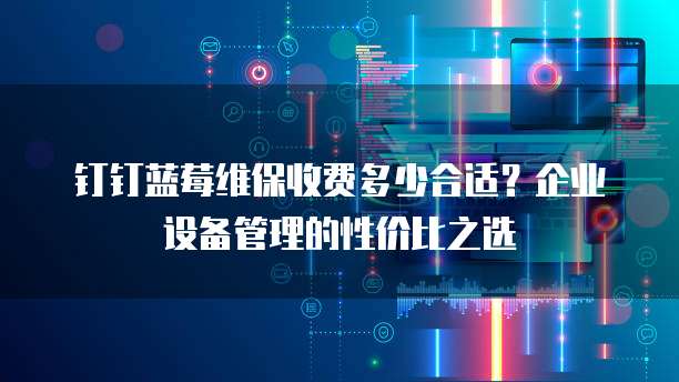 钉钉蓝莓维保收费多少合适?企业设备管理的性价比之选