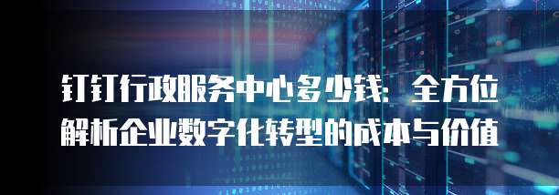 钉钉行政服务中心多少钱：全方位解析企业数字化转型的成本与价值