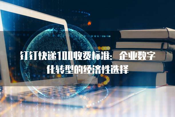 钉钉快递100收费标准：企业数字化转型的经济性选择