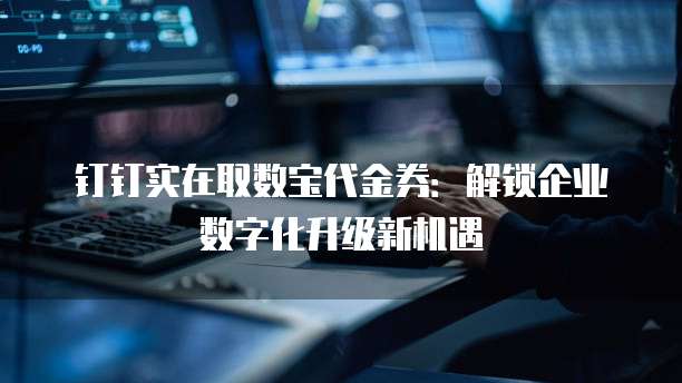 钉钉实在取数宝代金券:解锁企业数字化升级新机遇