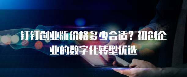 钉钉创业版价格多少合适?初创企业的数字化转型优选