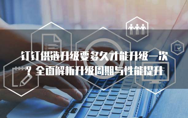 钉钉供链升级要多久才能升级一次？全面解析升级周期与性能提升