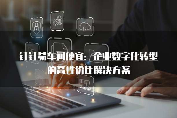 钉钉易车间便宜：企业数字化转型的高性价比解决方案