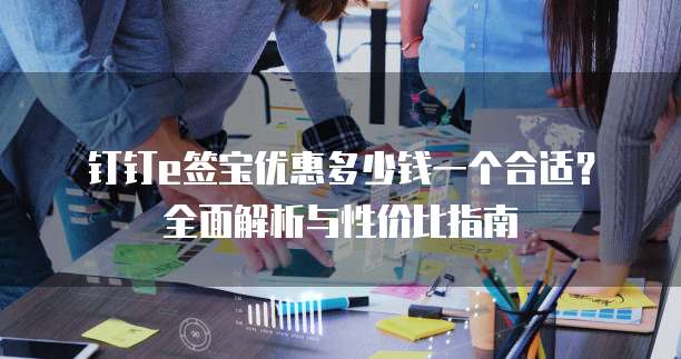 钉钉e签宝优惠多少钱一个合适?全面解析与性价比指南