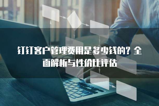 钉钉客户管理费用是多少钱的？全面解析与性价比评估
