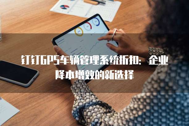 钉钉GPS车辆管理系统折扣:企业降本增效的新选择