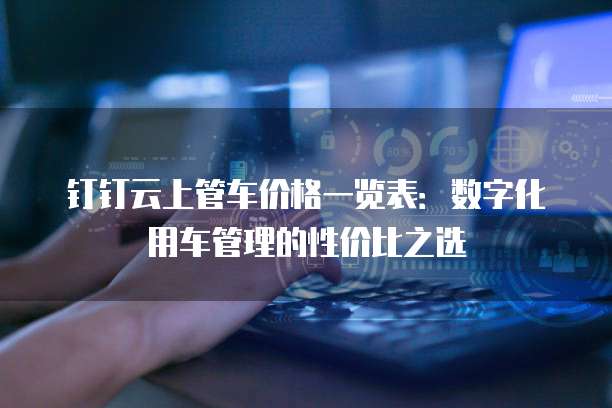 钉钉云上管车价格一览表：数字化用车管理的性价比之选