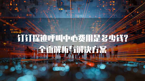 钉钉探迹呼叫中心费用是多少钱？全面解析与解决方案