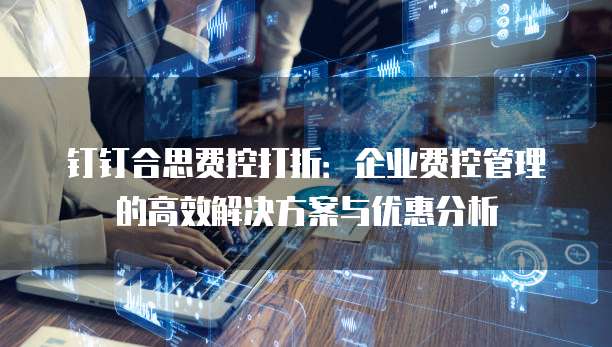 钉钉合思费控打折：企业费控管理的高效解决方案与优惠分析