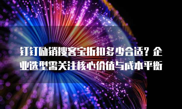 钉钉励销搜客宝折扣多少合适？企业选型需关注核心价值与成本平衡