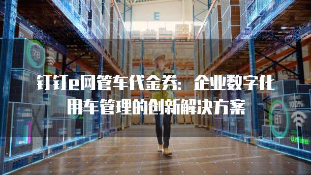 钉钉e网管车代金券:企业数字化用车管理的创新解决方案