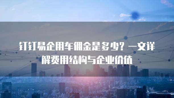 钉钉易企用车佣金是多少?一文详解费用结构与企业价值