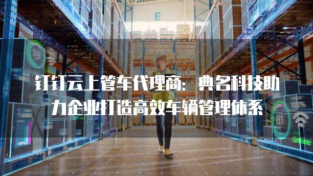 钉钉云上管车代理商：典名科技助力企业打造高效车辆管理体系