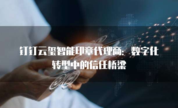 钉钉云玺智能印章代理商:数字化转型中的信任桥梁