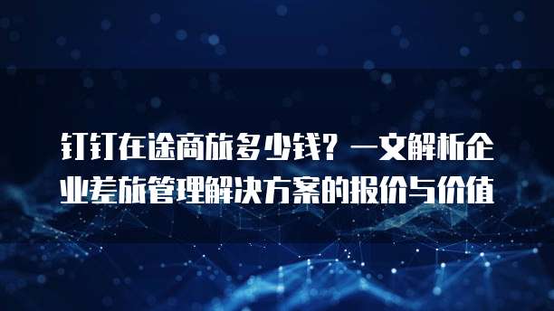 钉钉在途商旅多少钱?一文解析企业差旅管理解决方案的报价与价值