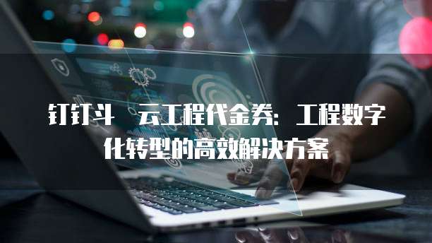 钉钉斗栱云工程代金券:工程数字化转型的高效解决方案