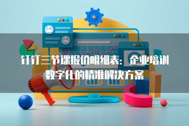 钉钉三节课报价明细表:企业培训数字化的精准解决方案