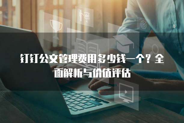 钉钉公文管理费用多少钱一个？全面解析与价值评估