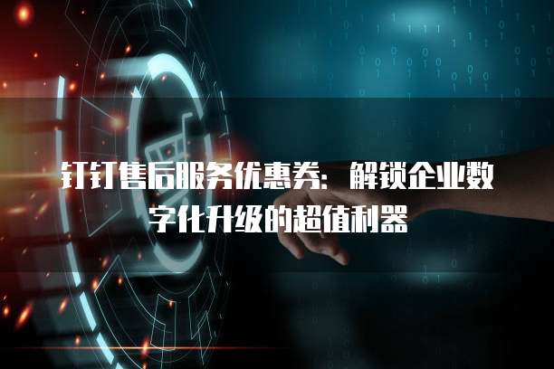 钉钉售后服务优惠券:解锁企业数字化升级的超值利器