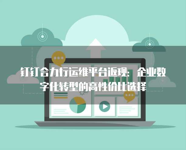 钉钉合力行运维平台返现：企业数字化转型的高性价比选择