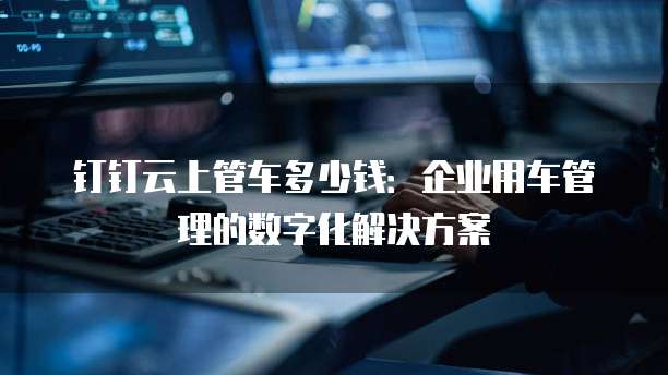 钉钉云上管车多少钱:企业用车管理的数字化解决方案
