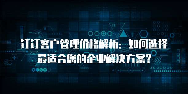 钉钉客户管理价格解析:如何选择最适合您的企业解决方案?