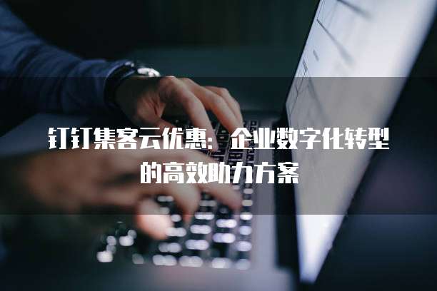 钉钉集客云优惠:企业数字化转型的高效助力方案