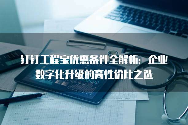 钉钉工程宝优惠条件全解析:企业数字化升级的高性价比之选