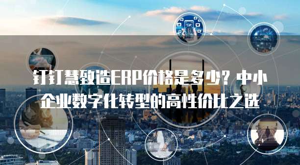 钉钉慧致造ERP价格是多少?中小企业数字化转型的高性价比之选