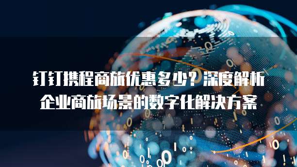 钉钉携程商旅优惠多少?深度解析企业商旅场景的数字化解决方案