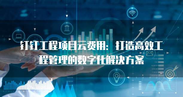 钉钉工程项目云费用:打造高效工程管理的数字化解决方案