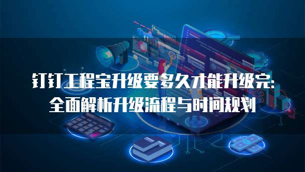 钉钉工程宝升级要多久才能升级完:全面解析升级流程与时间规划