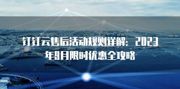 钉钉云售后活动规则详解:2023年9月限时优惠全攻略