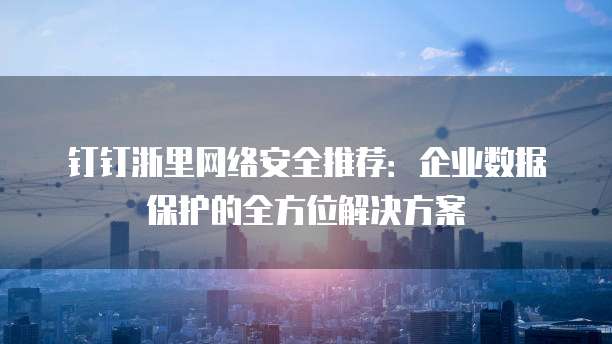 钉钉浙里网络安全推荐:企业数据保护的全方位解决方案