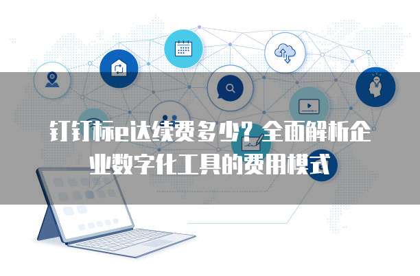 钉钉标e达续费多少?全面解析企业数字化工具的费用模式