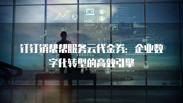 钉钉销帮帮服务云代金券：企业数字化转型的高效引擎